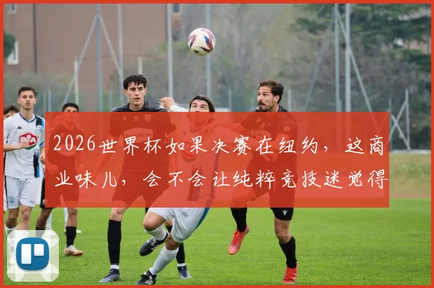 2026世界杯如果决赛在纽约，这商业味儿，会不会让纯粹竞技迷觉得变了味