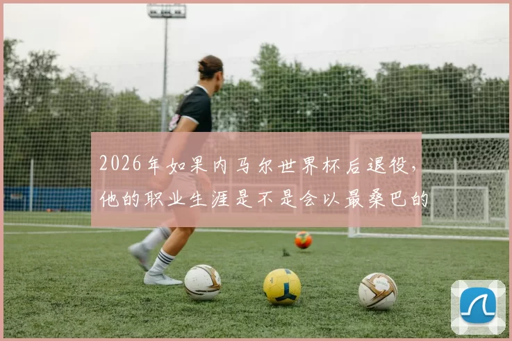 2026年如果内马尔世界杯后退役，他的职业生涯是不是会以最桑巴的方式落幕