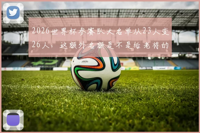 2026世界杯参赛队大名单从23人变26人，这额外名额是不是给老将的福利