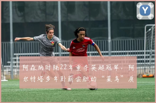 阿森纳时隔22年重夺英超冠军，阿尔特塔多年卧薪尝胆的“菜鸟”质疑声还不消失吗